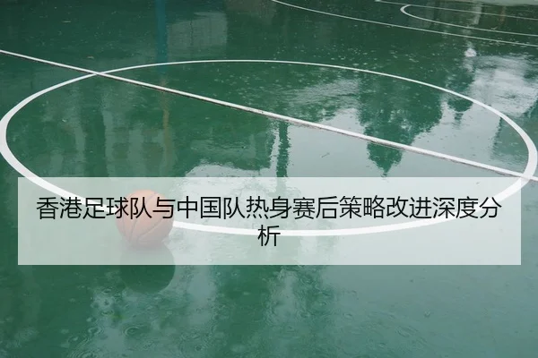 香港足球队与中国队热身赛后策略改进深度分析